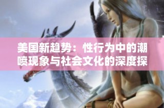美国新趋势：性行为中的潮喷现象与社会文化的深度探索