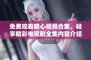 免费观看糖心视频合集，畅享精彩电视剧全集内容介绍