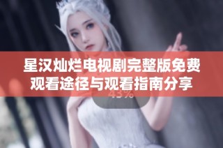 星汉灿烂电视剧完整版免费观看途径与观看指南分享