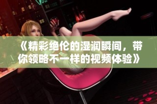 《精彩绝伦的湿润瞬间，带你领略不一样的视频体验》