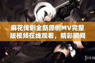 麻花传剧全新原创MV完整版视频在线观看，精彩瞬间尽在其中