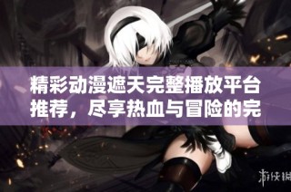 精彩动漫遮天完整播放平台推荐，尽享热血与冒险的完美结合