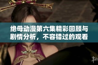 绝母动漫第六集精彩回顾与剧情分析，不容错过的观看指南