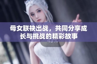 母女联袂出战，共同分享成长与挑战的精彩故事