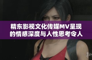 精东影视文化传媒MV呈现的情感深度与人性思考令人深思的视听盛宴