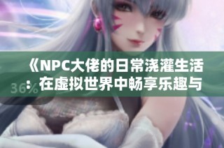 《NPC大佬的日常浇灌生活：在虚拟世界中畅享乐趣与挑战》