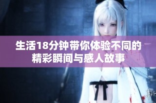 生活18分钟带你体验不同的精彩瞬间与感人故事