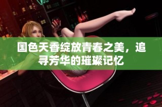 国色天香绽放青春之美，追寻芳华的璀璨记忆