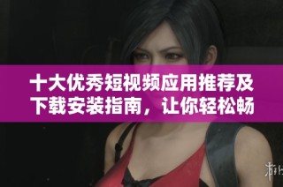 十大优秀短视频应用推荐及下载安装指南，让你轻松畅享短视频盛宴