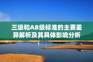 三级和AB级标准的主要差异解析及其具体影响分析