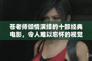 苍老师倾情演绎的十部经典电影，令人难以忘怀的视觉盛宴