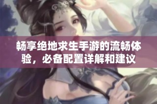 畅享绝地求生手游的流畅体验，必备配置详解和建议