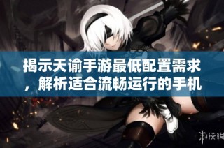揭示天谕手游最低配置需求，解析适合流畅运行的手机性能标准