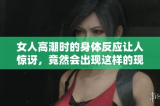 女人高潮时的身体反应让人惊讶，竟然会出现这样的现象