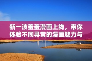 新一波羞羞漫画上线，带你体验不同寻常的漫画魅力与乐趣