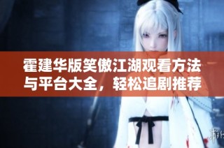 霍建华版笑傲江湖观看方法与平台大全，轻松追剧推荐