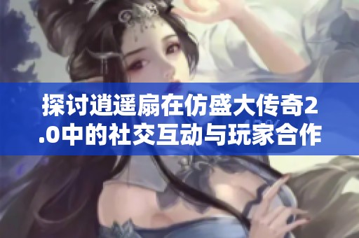 探讨逍遥扇在仿盛大传奇2.0中的社交互动与玩家合作方式