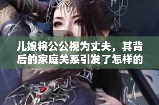 儿媳将公公视为丈夫，其背后的家庭关系引发了怎样的思考与讨论