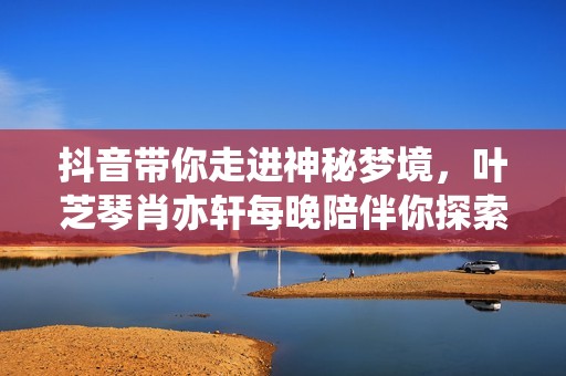 抖音带你走进神秘梦境，叶芝琴肖亦轩每晚陪伴你探索奇幻世界