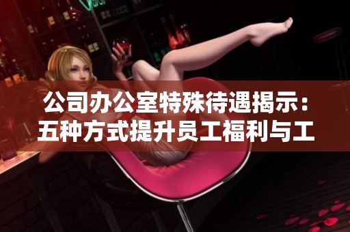 公司办公室特殊待遇揭示：五种方式提升员工福利与工作满意度