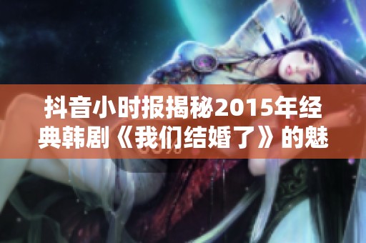抖音小时报揭秘2015年经典韩剧《我们结婚了》的魅力与影响力