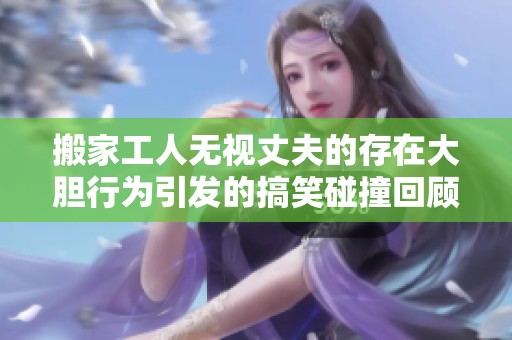 搬家工人无视丈夫的存在大胆行为引发的搞笑碰撞回顾