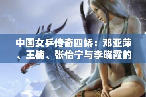 中国女乒传奇四娇：邓亚萍、王楠、张怡宁与李晓霞的辉煌岁月