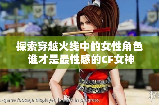 探索穿越火线中的女性角色 谁才是最性感的CF女神