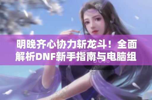 明晚齐心协力斩龙斗！全面解析DNF新手指南与电脑组装技巧