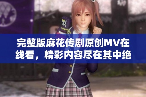 完整版麻花传剧原创MV在线看，精彩内容尽在其中绝对不容错过