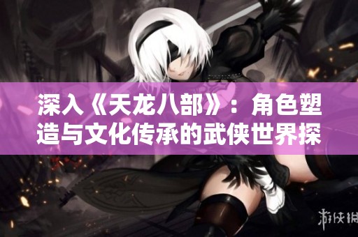 深入《天龙八部》：角色塑造与文化传承的武侠世界探秘