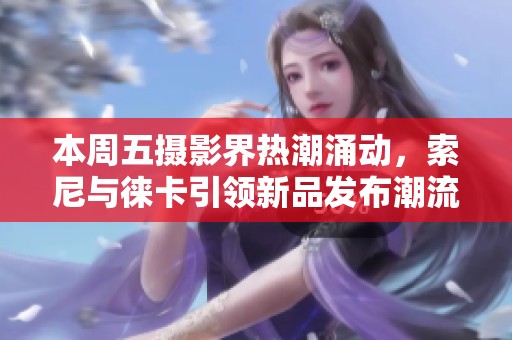 本周五摄影界热潮涌动，索尼与徕卡引领新品发布潮流