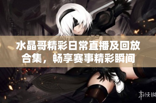 水晶哥精彩日常直播及回放合集，畅享赛事精彩瞬间