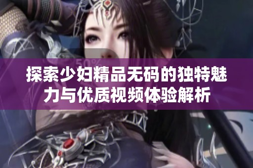 探索少妇精品无码的独特魅力与优质视频体验解析