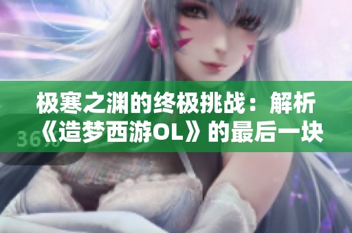 极寒之渊的终极挑战：解析《造梦西游OL》的最后一块拼图