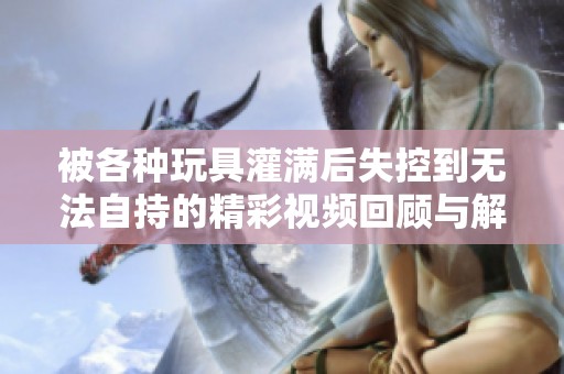 被各种玩具灌满后失控到无法自持的精彩视频回顾与解析