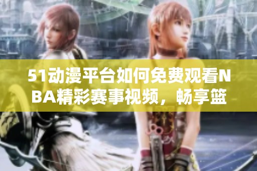 51动漫平台如何免费观看NBA精彩赛事视频，畅享篮球盛宴