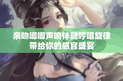 亲吻唧唧声响伴随哼唱旋律带给你的感官盛宴