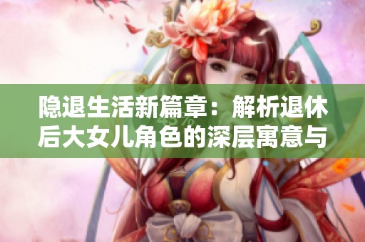 隐退生活新篇章：解析退休后大女儿角色的深层寓意与象征意义