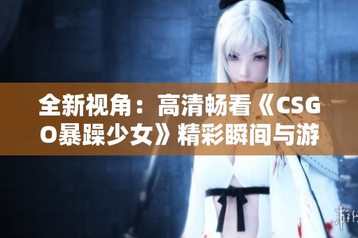 全新视角：高清畅看《CSGO暴躁少女》精彩瞬间与游戏人生