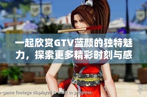 一起欣赏GTV蓝颜的独特魅力，探索更多精彩时刻与感动故事