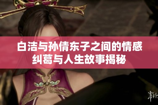 白洁与孙倩东子之间的情感纠葛与人生故事揭秘