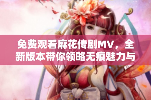 免费观看麻花传剧MV，全新版本带你领略无痕魅力与精彩瞬间
