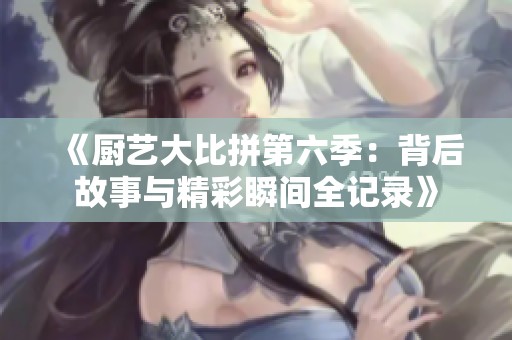 《厨艺大比拼第六季：背后故事与精彩瞬间全记录》