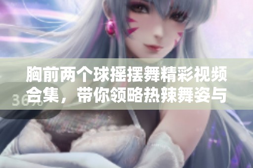 胸前两个球摇摆舞精彩视频合集，带你领略热辣舞姿与魅力表演