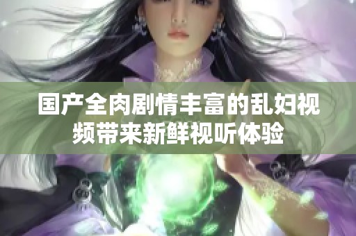 国产全肉剧情丰富的乱妇视频带来新鲜视听体验