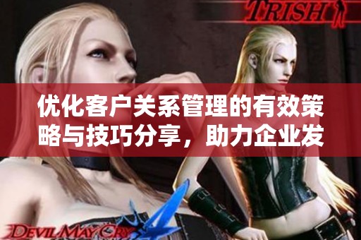 优化客户关系管理的有效策略与技巧分享，助力企业发展与提升服务质量
