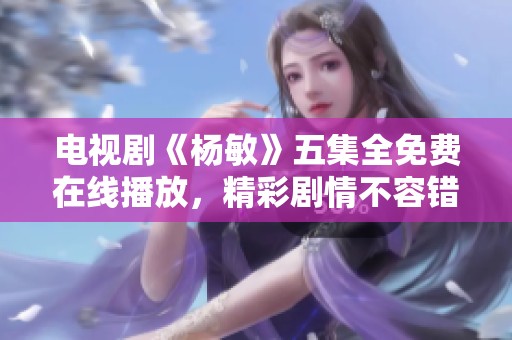 电视剧《杨敏》五集全免费在线播放，精彩剧情不容错过！