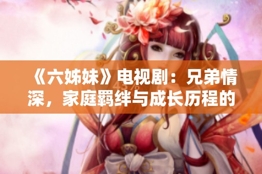 《六姊妹》电视剧：兄弟情深，家庭羁绊与成长历程的温暖故事展现