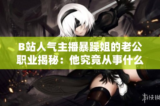 B站人气主播暴躁姐的老公职业揭秘：他究竟从事什么工作呢